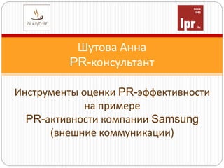 Шутова Анна
PR-консультант
Инструменты оценки PR-эффективности
на примере
PR-активности компании Samsung
(внешние коммуникации)
 