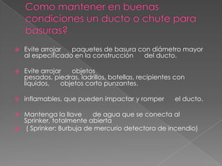    Evite arrojar  paquetes de basura con diámetro mayor
    al especificado en la construcción del ducto.

   Evite arrojar   objetos
    pesados, piedras, ladrillos, botellas, recipientes con
    líquidos,    objetos corto punzantes.

   inflamables, que pueden impactar y romper         el ducto.

 Mantenga la llave     de agua que se conecta al
  Sprinker, totalmente abierta
 ( Sprinker: Burbuja de mercurio detectora de incendio)
 