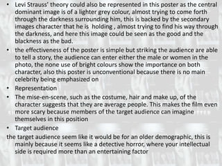 • Levi Strauss’ theory could also be represented in this poster as the central
   dominant image is of a lighter grey colour, almost trying to come forth
   through the darkness surrounding him, this is backed by the secondary
   images character that he is holding , almost trying to find his way through
   the darkness, and here this image could be seen as the good and the
   blackness as the bad.
• the effectiveness of the poster is simple but striking the audience are able
   to tell a story, the audience can enter either the male or women in the
   photo, the none use of bright colours show the importance on both
   character, also this poster is unconventional because there is no main
   celebrity being emphasized on
• Representation
• The mise-en-scene, such as the costume, hair and make up, of the
   character suggests that they are average people. This makes the film even
   more scary because members of the target audience can imagine
   themselves in this position
• Target audience
the target audience seem like it would be for an older demographic, this is
   mainly because it seems like a detective horror, where your intellectual
   side is required more than an entertaining factor
 