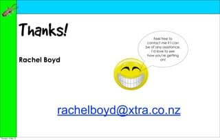Thanks!                       Feel free to
                                                contact me if I can
                                               be of any assistance.
                                                  I’d love to see
                                                how you’re getting
                      Rachel Boyd                       on!




                                rachelboyd@xtra.co.nz

Thursday, 10 May 12
 