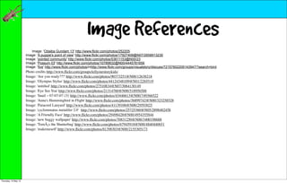 Image References
                         Image: 'Odaiba Gundam 13' http://www.flickr.com/photos/252205
                      Image: 'A puppie's point of view' http://www.flickr.com/photos/17927408@N07/2658913230
                      Image: 'pointed community' http://www.flickr.com/photos/53611153@N00/23
                      Image: 'Possum 03' http://www.flickr.com/photos/10789832@N00/4445781656
                      Image: 'five' http://www.flickr.com/photos/mhttp://www.flickr.com/groups/visualstory/discuss/72157602209143947/?search=bird
                      Photo credits http://www.ﬂickr.com/groups/tellyourstorykids/
                      Image: 'Are you ready???' http://www.ﬂickr.com/photos/90373251@N00/12638218
                      Image: 'Olympus Stylus' http://www.ﬂickr.com/photos/44124348109@N01/2265519
                      Image: 'untitled' http://www.ﬂickr.com/photos/27510834@N07/3064130149
                      Image: 'Eye See You' http://www.ﬂickr.com/photos/21314760@N00/518956588
                      Image: 'Snail ~ 07-07-07 (3)' http://www.ﬂickr.com/photos/43446613@N00/749366522
                      Image: 'Anna's Hummingbird in Flight' http://www.ﬂickr.com/photos/36899742@N00/323258528
                      Image: 'Paracord Lanyard' http://www.ﬂickr.com/photos/41139106@N00/29593025
                      Image: 'cyclommatus metalifer 2.0' http://www.ﬂickr.com/photos/25725360@N05/2898482458
                      Image: 'A Friendly Face' http://www.ﬂickr.com/photos/29498428@N00/4954355844
                      Image: 'new buggy wallpaper' http://www.ﬂickr.com/photos/70831250@N00/3400198688
                      Image: 'TomÃ¡s the Shutterbug' http://www.ﬂickr.com/photos/67945918@N00/4840440651
                      Image: 'makemeself' http://www.ﬂickr.com/photos/81398303@N00/2155305173




Thursday, 10 May 12
 