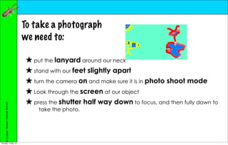 To take a photograph
                                        we need to:

                                        ★ put the lanyard around our neck
                                        ★ stand with our feet slightly apart
                                        ★ turn the camera on and make sure it is in photo shoot mode
                                        ★ Look through the screen at our object
                                        ★ press the shutter half way down to focus, and then fully down to
     Jo Cooper, Nelson Central School




                                            take the photo.




Thursday, 10 May 12
 