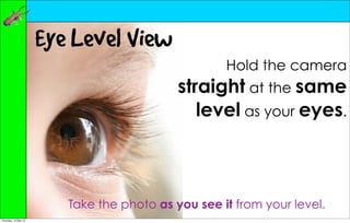 Eye Level View
                                                    Hold the camera
                                            straight at the same
                                               level as your eyes.



                         Take the photo as you see it from your level.
Thursday, 10 May 12
 