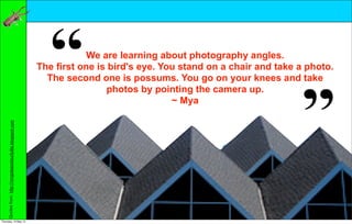We are learning about photography angles.
                                                            The first one is bird's eye. You stand on a chair and take a photo.
                                                              The second one is possums. You go on your knees and take
                                                                            photos by pointing the camera up.
                                                                                           ~ Mya
     Quotes from: http://rongoteacolourful8s.blogspot.com




Thursday, 10 May 12
 