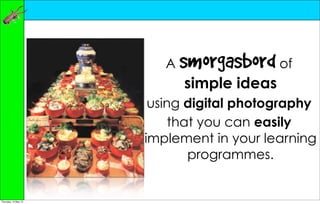 A   smorgasbord of
                             simple ideas
                       using digital photography
                           that you can easily
                      implement in your learning
                              programmes.


Thursday, 10 May 12
 
