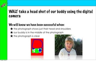WALT take a head shot of our buddy using the digital
                      camera

                      We will know we have been successful when:
                       ★ the photograph shows just their head and shoulders
                       ★ our buddy is in the middle of the photograph
                       ★ the photograph is clear




Thursday, 10 May 12
 