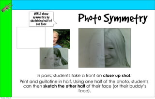 Photo Symmetry
                              WALT show
                             symmetry by
                           sketching half of
                               our face




                               In pairs, students take a front on close up shot.
                      Print and guillotine in half. Using one half of the photo, students
                        can then sketch the other half of their face (or their buddy’s
                                                       face).
Thursday, 10 May 12
 