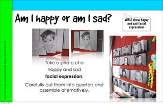 Am I happy or am I sad?                  WALT show happy
                                                                                                          and sad facial
                                                                                                           expressions
     Idea from Teresa Kundycki-Carrell, Nelson Central School




                                                                           Take a photo of a
                                                                            happy and sad
                                                                           facial expression.
                                                                  Carefully cut them into quarters and
                                                                        assemble alternatively.

Thursday, 10 May 12
 