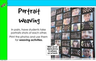 Portrait
                             Weaving
                       In pairs, have students take
                       portraits shots of each other.
                      Print the photos and use them
                            for weaving activities.

                                                        WALT use our
                                                        digital photos
                                                         to enhance
                                                        our art work


Thursday, 10 May 12
 