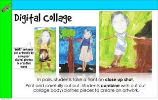 Digital Collage

                      WALT enhance
                      our art work by
                          using our
                       digital photos
                         in creative
                            ways



                                     In pairs, students take a front on close up shot.
                              Print and carefully cut out. Students combine with cut out
                                  collage body/clothes pieces to create an artwork.
Thursday, 10 May 12
 