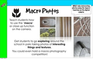 WALT take interesting
                                                                        photos using the ‘macro’

                                   Macro Photos                          function on the digital
                                                                                camera



                      Teach students how
                       to use the ‘macro’
                      or close up function
                         on the camera.



                         Get students to go exploring around the
                         school in pairs taking photos of interesting
                                    things and textures.
                        You could even hold a macro photography
                                      competition!
Thursday, 10 May 12
 