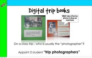 Digital trip books
                                                         WALT take effective
                                                          photos to show an
                                                             experience




                      On a class trip - who is usually the “photographer”?


                         Appoint 2 student “trip   photographers”
Thursday, 10 May 12
 