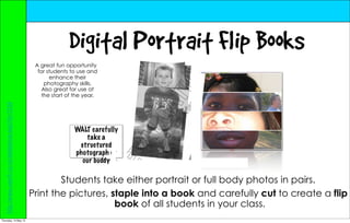 Digital Portrait Flip Books
                                                    A great fun opportunity
                                                     for students to use and
                                                          enhance their
                                                        photography skills.
                                                       Also great for use at
                                                       the start of the year.
   http://www.userfr.co.nz/slideshow.asp?id=1234




                                                                   WALT carefully
                                                                      take a
                                                                    structured
                                                                   photograph of
                                                                     our buddy

                                                           Students take either portrait or full body photos in pairs.
                                                   Print the pictures, staple into a book and carefully cut to create a flip
                                                                        book of all students in your class.
Thursday, 10 May 12
 