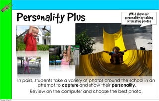 Personality Plus                                       WALT show our
                                                                          personality by taking
                                                                           interesting photos




                      In pairs, students take a variety of photos around the school in an
                                  attempt to capture and show their personality.
                             Review on the computer and choose the best photo.
Thursday, 10 May 12
 