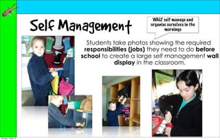 Self Management
                                                     WALT self manage and
                                                    organise ourselves in the
                                                           mornings


                               Students take photos showing the required
                              responsibilities (jobs) they need to do before
                             school to create a large self management wall
                                         display in the classroom.




Thursday, 10 May 12
 