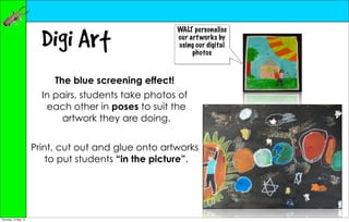 Digi Art
                                                        WALT personalise
                                                        our art works by
                                                        using our digital
                                                             photos



                           The blue screening effect!
                        In pairs, students take photos of
                         each other in poses to suit the
                            artwork they are doing.


                      Print, cut out and glue onto artworks
                          to put students “in the picture”.




Thursday, 10 May 12
 