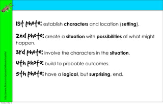 1st photo: establish characters and location (setting).
                                                       2nd photo: create a situation with possibilities of what might
                                                       happen.

                                                       3rd photo: involve the characters in the situation.
     http://www.flickr.com/groups/tellyourstorykids/




                                                       4th photo: build to probable outcomes.
                                                       5th photo: have a logical, but surprising, end.


Thursday, 10 May 12
 