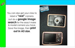 You can also get your class to
                        label a “real” camera.
                       Just do a google   image
                      search for the exact make
                      & model camera you have.
                      Save the image, then print
                            out in A3 size.




Thursday, 10 May 12
 