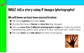 WALT tell a story using 5 images (photographs)

                      We will know we have been successful when:
                       ★ We have 5 photos that tell a story
                       ★ Our photos have a theme or story line (eg. danger)
                       ★ We use more than 2 different photographic angles to make our photos
                         interesting (eg. giant’s view, possum’s view, eye-level view, snail’s view)
                       ★ We can share and talk about our story to the group




Thursday, 10 May 12
 