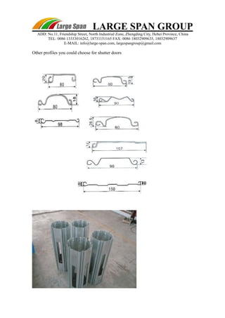 LARGE SPAN GROUP 
ADD: No.11, Friendship Street, North Industrial Zone, Zhengding City, Hebei Province, China 
TEL: 0086 13333016262, 18731151165 FAX: 0086 18032909635, 18032909637 
E-MAIL: info@large-span.com, largespangroup@gmail.com 
Other profiles you could choose for shutter doors 
