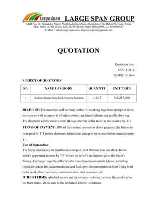 LARGE SPAN GROUP 
ADD: No.11, Friendship Street, North Industrial Zone, Zhengding City, Hebei Province, China 
TEL: 0086 13333016262, 18731151165 FAX: 0086 18032909635, 18032909637 
E-MAIL: info@large-span.com, largespangroup@gmail.com 
QUOTATION 
Quotation data: 
SEP-14-2014 
Validity: 30 days 
SUBJECT OF QUOTATION 
NO. NAME OF GOODS QUANTITY UNIT PRICE 
1 Rolling Shutter Slats Roll Forming Machine 1 SET USD17,000 
DELIVERY: The machines will be ready within 30 working days from receipt of down 
payment as well as approval of sales contract, technical scheme and profile drawing. 
The shipment will be made within 10 days after the seller receives the balance by T/T. 
TERMS OF PAYMENT: 30% of the contract amount as down payment; the balance is 
to be paid by T/T before shipment. Installation charge is to be paid before installation by 
T/T. 
Cost of Installation 
The buyer should pay the installation charges (USD 100 one man one day). To the 
seller’s appointed account by T/T before the seller’s technicians go to the buyer’s 
factory. The buyer pays the seller’s technicians travel cost outside China, including 
round air tickets fee, accommodation and food, provide transportation from living hotel 
to the work place, necessary communication, and insurance, etc. 
OTHER TERMS: Attached please see the technical scheme, because the machine has 
not been made, all the data in the technical scheme is estimate. 
 