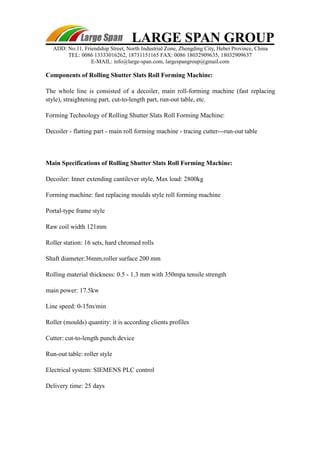 LARGE SPAN GROUP 
ADD: No.11, Friendship Street, North Industrial Zone, Zhengding City, Hebei Province, China 
TEL: 0086 13333016262, 18731151165 FAX: 0086 18032909635, 18032909637 
E-MAIL: info@large-span.com, largespangroup@gmail.com 
Components of Rolling Shutter Slats Roll Forming Machine: 
The whole line is consisted of a decoiler, main roll-forming machine (fast replacing 
style), straightening part, cut-to-length part, run-out table, etc. 
Forming Technology of Rolling Shutter Slats Roll Forming Machine: 
Decoiler - flatting part - main roll forming machine - tracing cutter---run-out table 
Main Specifications of Rolling Shutter Slats Roll Forming Machine: 
Decoiler: Inner extending cantilever style, Max load: 2800kg 
Forming machine: fast replacing moulds style roll forming machine 
Portal-type frame style 
Raw coil width 121mm 
Roller station: 16 sets, hard chromed rolls 
Shaft diameter:36mm,roller surface 200 mm 
Rolling material thickness: 0.5 - 1.3 mm with 350mpa tensile strength 
main power: 17.5kw 
Line speed: 0-15m/min 
Roller (moulds) quantity: it is according clients profiles 
Cutter: cut-to-length punch device 
Run-out table: roller style 
Electrical system: SIEMENS PLC control 
Delivery time: 25 days 
 