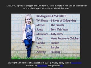 Copyright Kim Holmes of MissZoot.com 2014 | Privacy policy can be found here
Powered by WordPress. Designed by Alx.
Miss Zoot, a popular blogger, aka Kim Holmes, takes a photo of her kids on the first day
of school each year with a list of all their favorites.
 