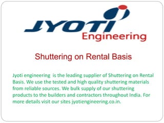 Shuttering on Rental Basis
Jyoti engineering is the leading supplier of Shuttering on Rental
Basis. We use the tested and high quality shuttering materials
from reliable sources. We bulk supply of our shuttering
products to the builders and contractors throughout India. For
more details visit our sites jyotiengineering.co.in.
 