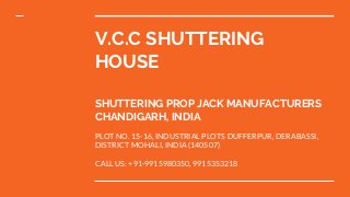 V.C.C SHUTTERING
HOUSE
SHUTTERING PROP JACK MANUFACTURERS
CHANDIGARH, INDIA
PLOT NO. 15-16, INDUSTRIAL PLOTS DUFFERPUR, DERABASSI,
DISTRICT MOHALI, INDIA (140507)
CALL US: +91-9915980350, 9915353218
 