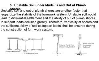 5. Unstable Soil under Mudsills and Out of Plumb
Shores
Unstable soil and out of plumb shores are another factor that
jeopardize the stability of the formwork system. Unstable soil would
lead to differential settlement and the ability of out of plumb shores
to support loads declined greatly. Therefore, verticality of shores and
the sufficient ability of soil to support loads shall be ensured during
the construction of formwork system.
 
