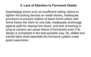 6. Lack of Attention to Formwork Details
Assemblage errors such as insufficient nailing, failure to
tighten the locking devices on metal shores, inadequate
provisions to prevent rotation of beam forms where slab
forms frame into them on one side, inadequate anchorage
against uplift for sloping form faces, and lack of bracing or
tying at corners can cause failure of formworks even if its
design is completed in the best possible way. So, skilled and
trained labor shall assemble the formwork system under
great supervision.
 