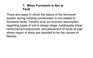 7. When Formwork Is Not at
Fault
There are cases in which the failure of the formwork
system during building construction is not related to
formwork faults. Factors such as incorrect assumption
regarding types of soil in design stage, inadequate shear
reinforcement placement, and placement of ducts at high
stress region in slabs are reported to be the causes of
failures.
 