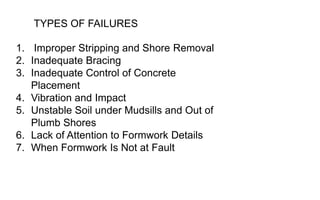 1. Improper Stripping and Shore Removal
2. Inadequate Bracing
3. Inadequate Control of Concrete
Placement
4. Vibration and Impact
5. Unstable Soil under Mudsills and Out of
Plumb Shores
6. Lack of Attention to Formwork Details
7. When Formwork Is Not at Fault
TYPES OF FAILURES
 