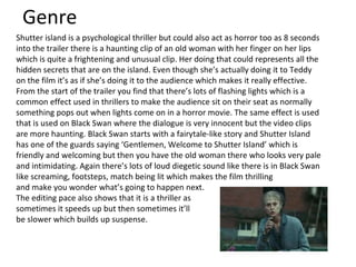 Genre Shutter island is a psychological thriller but could also act as horror too as 8 seconds into the trailer there is a haunting clip of an old woman with her finger on her lips which is quite a frightening and unusual clip. Her doing that could represents all the hidden secrets that are on the island. Even though she’s actually doing it to Teddy on the film it’s as if she’s doing it to the audience which makes it really effective. From the start of the trailer you find that there’s lots of flashing lights which is a common effect used in thrillers to make the audience sit on their seat as normally something pops out when lights come on in a horror movie. The same effect is used that is used on Black Swan where the dialogue is very innocent but the video clips are more haunting. Black Swan starts with a fairytale-like story and Shutter Island has one of the guards saying ‘Gentlemen, Welcome to Shutter Island’ which is friendly and welcoming but then you have the old woman there who looks very pale and intimidating. Again there’s lots of loud diegetic sound like there is in Black Swan like screaming, footsteps, match being lit which makes the film thrilling  and make you wonder what’s going to happen next.  The editing pace also shows that it is a thriller as  sometimes it speeds up but then sometimes it’ll  be slower which builds up suspense. 