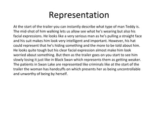 Representation At the start of the trailer you can instantly describe what type of man Teddy is. The mid-shot of him walking lets us allow see what he’s wearing but also his facial expressions. He looks like a very serious man as he’s pulling a straight face and his suit makes him look very intelligent and important. However, his hat could represent that he’s hiding something and the more to be told about him. He looks quite tough but his clear facial expression almost make him look worried about something. But then as the trailer goes on you start to see him slowly losing it just like in Black Swan which represents them as getting weaker. The patients in Swan Lake are represented like criminals like at the start of the trailer the woman has handcuffs on which presents her as being uncontrollable and unworthy of being by herself. 