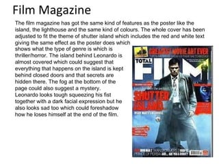 Film Magazine The film magazine has got the same kind of features as the poster like the island, the lighthouse and the same kind of colours. The whole cover has been adjusted to fit the theme of shutter island which includes the red and white text giving the same effect as the poster does which shows what the type of genre is which is thriller/horror. The island behind Leonardo is almost covered which could suggest that everything that happens on the island is kept behind closed doors and that secrets are hidden there. The fog at the bottom of the page could also suggest a mystery. Leonardo looks tough squeezing his fist together with a dark facial expression but he also looks sad too which could foreshadow how he loses himself at the end of the film. 