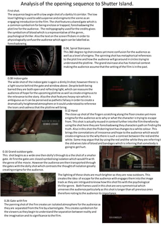 Analysis of the opening sequence to Shutter Island.
Firstshot.
The sequence beginswithalowangle shotof a darklylitcorridor.The low
level lightingisusedtoaddsuspense andenigmatothe scene asan
engagingintroductiontothe film.The shotfeaturesabaredgate whichis
a commonsymbolismforbeingencloseortrapped,foreshadowingthe
plotline forthe audience. The redtypographyusedforthe creditsgives
the symbolismof bloodwhichisarepresentative of the genre ,
psychological thriller.Alsothe textonthe screenflickersinorderto
physiologicallyconfusethe audience whichagaincanbe labelledas
foreshadowing.
0.04, Spiral Staircases
This360 degree rigshotcreatesyetmore confusionforthe audience as
well asa level of enigma.The spinningshothasmetaphorical references
to the plotline andhow the audience will goaroundincirclestryingto
understandthe plotline. The grandstaircase alsohas historical context
makingthe audience assume thatthe settingof the filmisinthe past.
0.08 Indoorgate
The wide shotof the indoorgate isagain a dimlylitshot;howeverthere is
a lightsource behindthe gate andwindowabove.Despitebothbeing
barredtheyare bothopenand reflectinglight,whichcanreassure the
audience of hope forthe upcomingplotline aswell ascreate enigmaasto
the relevance tothe story.Alsothe shot featuresheavyrainwhichis
ambiguousasit can be perceivedaspatheticfallacyinordertocreate a
dramaticallyheightenedatmosphere oritcouldunderstoodtoreference
the tears andsadnessthat the plotline will bring.
0.12 Hand
The close up shotof the fingersscratchingalongthe floorcreatesyetmore
enigmaforthe audience asto whyor what the character istryingto escape
from.Thisshot isactuallyreusedincontextfurtherintothe filmthereforeby
usingthe shothere theyare foreshadowingtheycharacterspathonfindingthe
truth.Alsointhisshot the flickeringtexthaschangestoa white colour.This
bringsthe connotationsof innocence andhope tothe audience whichwould
create enigmaas to the whythere issuch a contrast betweenthe redandthe
white.Some mayargue that byusingthe red andthe white theyare referringto
the oldwivestale of bloodandbandageswhichisinferringthatsomebodyis
goingto gethurt.
0.16 Grand outdoorgate.
This shotbeginsasa wide one thendolly’sthroughtoa the shotof a smaller
gate.At firstthe gatesare closedsymbolisingisolationwhichwouldfitwith
the genre of the movie.Howeverthe audienceare thentransportedthrough
the gateswiththe dollyshotwhichcontraststhe thoughtof isolationgreatly
creatingenigmaforthe audience.
The lightingof these shotsare muchbrighteras theyare now outdoors.This
createsthe idea of escape forthe audience withengagesthemintothe image
track as theyare intriguedtoknow how thisshotfitswiththe psychological
thrillergenre. Bothframesusedinthisshotare verysymmetrical which
unnervesthe audienceparticularlyasthisshotislongerthanall previousones
therefore notingtothe audience itsimportance.
0.26 Gate withfire
The panningshotof the fire createsan isolatedatmosphere forthe audience as
theyare separatedfromthe fire bya barredgate.This createssymbolismfor
the viewersastheybegintounderstandthe separationbetweenrealityand
the imaginationanditssignificance tothe film.
 