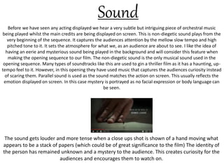 Before we have seen any acting displayed we hear a very subtle but intriguing piece of orchestral music
being played whilst the main credits are being displayed on screen. This is non-diegetic sound plays from the
very beginning of the sequence. It captures the audiences attention by the mellow slow tempo and high
pitched tone to it. It sets the atmosphere for what we, as an audience are about to see. I like the idea of
having an eerie and mysterious sound being played in the background and will consider this feature when
making the opening sequence to our film. The non-diegetic sound is the only musical sound used in the
opening sequence. Many types of soundtracks like this are used to gin a thriller film as it has a haunting, up-
tempo feel to it. However, in this opening they have used music that captures the audiences curiosity instead
of scaring them. Parallel sound is used as the sound matches the action on screen. This usually reflects the
emotion displayed on screen. In this case mystery is portrayed as no facial expression or body language can
be seen.
Sound
The sound gets louder and more tense when a close ups shot is shown of a hand moving what
appears to be a stack of papers (which could be of great significance to the film) The identity of
the person has remained unknown and a mystery to the audience. This creates curiosity for the
audiences and encourages them to watch on.
 