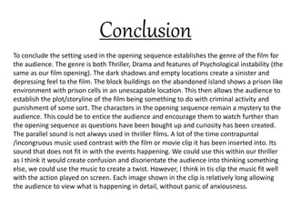 Conclusion
To conclude the setting used in the opening sequence establishes the genre of the film for
the audience. The genre is both Thriller, Drama and features of Psychological instability (the
same as our film opening). The dark shadows and empty locations create a sinister and
depressing feel to the film. The block buildings on the abandoned island shows a prison like
environment with prison cells in an unescapable location. This then allows the audience to
establish the plot/storyline of the film being something to do with criminal activity and
punishment of some sort. The characters in the opening sequence remain a mystery to the
audience. This could be to entice the audience and encourage them to watch further than
the opening sequence as questions have been bought up and curiosity has been created.
The parallel sound is not always used in thriller films. A lot of the time contrapuntal
/incongruous music used contrast with the film or movie clip it has been inserted into. Its
sound that does not fit in with the events happening. We could use this within our thriller
as I think it would create confusion and disorientate the audience into thinking something
else, we could use the music to create a twist. However, I think in tis clip the music fit well
with the action played on screen. Each image shown in the clip is relatively long allowing
the audience to view what is happening in detail, without panic of anxiousness.
 