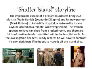 “Shutter Island” storyline
The implausible escape of a brilliant murderess brings U.S.
Marshal Teddy Daniels (Leonardo DiCaprio) and his new partner
(Mark Ruffalo) to Ashecliffe Hospital, a fortress-like insane
asylum located on a remote, windswept island. The woman
appears to have vanished from a locked room, and there are
hints of terrible deeds committed within the hospital walls. As
the investigation deepens, Teddy realizes he will have to confront
his own dark fears if he hopes to make it off the island alive.
 