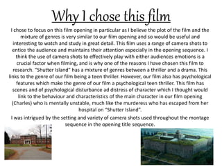 Why I chose this film
I chose to focus on this film opening in particular as I believe the plot of the film and the
mixture of genres is very similar to our film opening and so would be useful and
interesting to watch and study in great detail. This film uses a range of camera shots to
entice the audience and maintains their attention especially in the opening sequence. I
think the use of camera shots to effectively play with either audiences emotions is a
crucial factor when filming, and is why one of the reasons I have chosen this film to
research. “Shutter Island” has a mixture of genres between a thriller and a drama. This
links to the genre of our film being a teen thriller. However, our film also has psychological
features which make the genre of our film a psychological teen thriller. This film has
scenes and of psychological disturbance ad distress of character which I thought would
link to the behaviour and characteristics of the main character in our film opening
(Charles) who is mentally unstable, much like the murderess who has escaped from her
hospital on “Shutter Island”.
I was intrigued by the setting and variety of camera shots used throughout the montage
sequence in the opening title sequence.
 