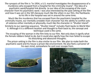 The synopsis of the film is “In 1954, a U.S. marshal investigates the disappearance of a
murderess who escaped from a hospital for the criminally insane”. The idea of a
psychiatric ward/hospital link directly to our idea of the escaping of the main
character from his psychiatric ward. I was also interested by the past setting of the film
and how it was set in the 50’s because much like the villain in our film, the flashbacks
to his life in the hospital was set in around the same time.
Much like the murderess that has escaped from the psychiatric hospital for the
criminally insane, our mentally unstable main character has the ability to conflict acts
of violence either mentally or physically, much like the character in “Shutter Island”.
Similarly to our opening sequence, “Shutter Island” includes flash backs to World War
II. Although it is a different location and thought to flash back to, the concept and
technique used is the same.
The escaping of the woman in the film links to our film. Not only does it signify what
the female robbers failed to do, but it could also signify how the man failed to escape
his disturbing and obsessive thoughts.
The prison setting in the film is also similar to our film. We plan to make both the
psychiatric ward and his house a prison like environment. He also feels a prisoner of
his own mind, somewhere he cant ever escape from.
 