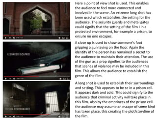 Here a point of view shot is used. This enables
the audience to feel more connected and
involved in the scene. An extreme long shot has
been used which establishes the setting for the
audience. The security guards and metal gates
could signify that the setting of the film I in a
protected environment, for example a prison, to
ensure no one escapes.
A close up is used to show someone's foot
gripping a gun laying on the floor. Again the
identity of the person has remained a secret to
the audience to maintain their attention. The use
of the gun as a prop signifies to the audiences
that scenes of violence may be included in this
film. This allows the audience to establish the
genre of the film.
A long shot is used to establish their surroundings
and setting. This appears to be se in a prison cell.
It appears dark and cold. This could signify to the
audience that criminal activity will take place in
this film. Also by the emptiness of the prison cell
the audience may assume an escape of some kind
has taken place, this creating the plot/storyline of
the film.
 