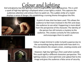 Dull and gloomy low-key lighting is used throughout the opening sequence. This is until
a spark of high-key lighting is displayed when a man lights a match. This captures the
audiences attention and entices them to watch on. This sudden strike of a match
displays a sense of danger, this establishing a running theme throughout the film.
Colour and lighting
Colour is kept minimal in order to build suspense due to
the surroundings being obstructed with how dark it is.
This also distorts the viewers vision, creating anxiety and
panic.
However, high-key lighting is then used when outside.
This could signify a different characters perspective. This
lighting creates a more optimistic and upbeat feel to the
image and gives the audience a false sense of security.
A point of view shot has been used. This allows the
audience to feel more involved in the film and slows
the audience to see what I happening in more detail
from the perspective of the character. The identity of
the person has still remains a mystery to the
audience. This creates curiosity for the audiences
and encourages them to watch on.
 