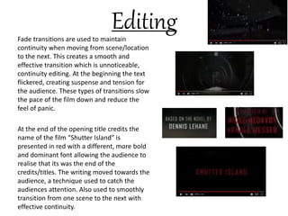 EditingFade transitions are used to maintain
continuity when moving from scene/location
to the next. This creates a smooth and
effective transition which is unnoticeable,
continuity editing. At the beginning the text
flickered, creating suspense and tension for
the audience. These types of transitions slow
the pace of the film down and reduce the
feel of panic.
At the end of the opening title credits the
name of the film “Shutter Island” is
presented in red with a different, more bold
and dominant font allowing the audience to
realise that its was the end of the
credits/titles. The writing moved towards the
audience, a technique used to catch the
audiences attention. Also used to smoothly
transition from one scene to the next with
effective continuity.
 