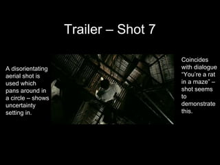 Trailer – Shot 7

                                      Coincides
A disorientating                      with dialogue
aerial shot is                        “You’re a rat
used which                            in a maze” –
pans around in                        shot seems
a circle – shows                      to
uncertainty                           demonstrate
setting in.                           this.
 