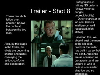 Protagonist is in
                                         military SS uniform
                                         (shows violence,
                      Trailer - Shot 8   danger,
 These two shots                         unpredictability)
 follow one                                 Other character in
 another. Shows                          lab coat (shows
 the contrast                            intelligence, well
 between the two                         respected, high
 men.                                    status)
                                         Based on this, we
                                         should trust the man
Also, by this stage                      in the lab coat,
in the trailer, the                      however the trailer
shots are becoming                       has built it up so that
shorter and faster,                      we don’t. Audience
conveying the                            are as confused as
action, confusion                        protagonist and are
and desperation.                         unsure of who to
                                         believe – in similar
                                         situation and so
                                         empathise.
 