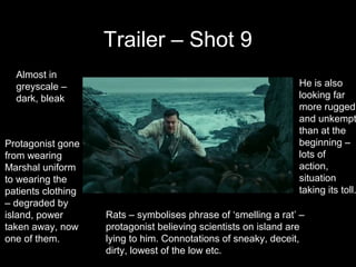 Trailer – Shot 9
  Almost in
  greyscale –                                                   He is also
  dark, bleak                                                   looking far
                                                                more rugged
                                                                and unkempt
                                                                than at the
Protagonist gone                                                beginning –
from wearing                                                    lots of
Marshal uniform                                                 action,
to wearing the                                                  situation
patients clothing                                               taking its toll.
– degraded by
island, power       Rats – symbolises phrase of ‘smelling a rat’ –
taken away, now     protagonist believing scientists on island are
one of them.        lying to him. Connotations of sneaky, deceit,
                    dirty, lowest of the low etc.
 