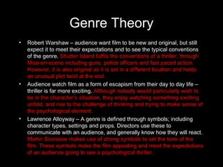 Genre Theory
•   Robert Warshaw – audience want film to be new and original, but still
    expect it to meet their expectations and to see the typical conventions
    of the genre. Shutter Island fulfils the conventions of a thriller, through
    Mise-en-scene including guns, police officers and fast paced action.
    However, it is also original as it is set in a different location and holds
    an unusual plot twist at the end.
•   Audience watch film as a form of escapism from their day to day life –
    thriller is far more exciting. Although nobody would particularly wish to
    be in the character’s situation, they enjoy watching something exciting
    unfold, and rise to the challenge of thinking and trying to make sense of
    the psychological element.
•   Lawrence Alloyway – A genre is defined through symbols; including
    character types, settings and props. Directors use these to
    communicate with an audience, and generally know how they will react.
    Martin Scorsese makes use of strong symbols to set the tone of the
    film. These symbols make the film appealing and meet the expectations
    of an audience going to see a psychological thriller.
 