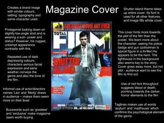 Creates a brand image
   with similar colours,
   setting, typography and
                                Magazine Cover     Shutter island theme takes
                                                   up entire cover. Its font is
                                                   used for all other features,
   same character used.                            and image fills whole cover.

 Protagonist looking down on
 slightly low angle shot and is                This cover hints more towards
 wearing a suit– power and                     the plot of the film than the
 status? However, his rugged,                  poster. We learn more about
 unkempt appearance                            the character, seeing his police
 contrasts with this.                          badge and gun (policeman is
                                               typical figure in a thriller) he
                                               appears to be the hero. The
   Repeated use of dark
                                               lighthouse in the background
   depressing colours,
                                               also seems key to the story.
   characters serious facial
                                               Cover gives away more, but not
   expression and eerie
                                               plot - audience want to see the
   weather conveys the
                                               film to find out.
   genre and also the tone of
   the film.
                                                 Use of red font throughout
Informal use of actor/directors                  suggests blood or death,
names ‘Leo’ and ‘Marty’ draws                    pointing towards the darker,
in audience – makes them seem                    horror elements to the film
more on their level.
                                             Taglines makes use of words
  Buzzwords such as ‘greatest’               ‘asylum’ and ‘madhouse’ which
  and ‘exclusive’ make magazine              confirms the psychological element
  seem worth buying.                         of the genre.
 